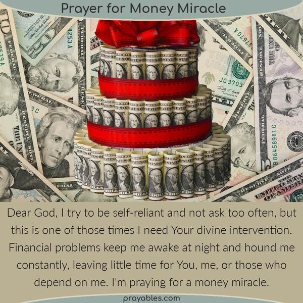 Dear God, I try to be self-reliant and not ask too often, but this is one of those times I need Your divine intervention. Financial problems
keep me awake at night and hound me constantly, leaving little time for You, me, or those who depend on me. I’m praying for a money miracle.