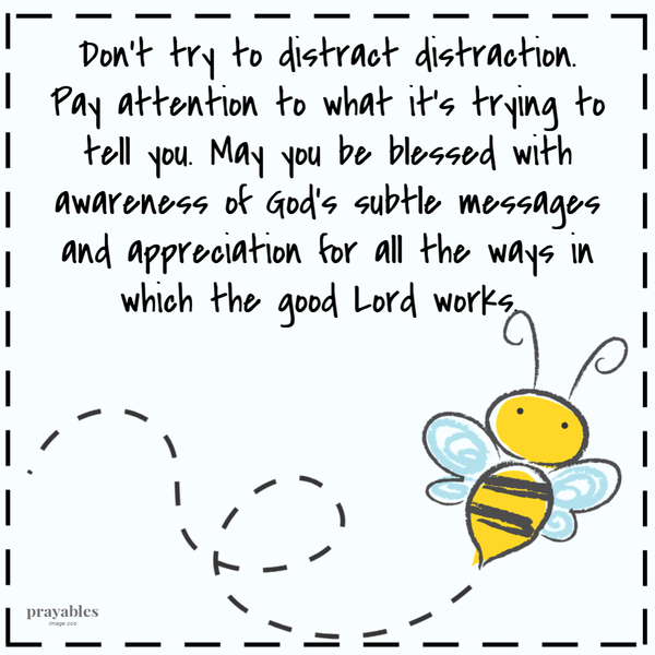 Don’t try to distract distraction. Pay attention to what it’s trying to tell you. May you be blessed with awareness of God’s subtle messages and appreciation for all the ways in which the good Lord works.