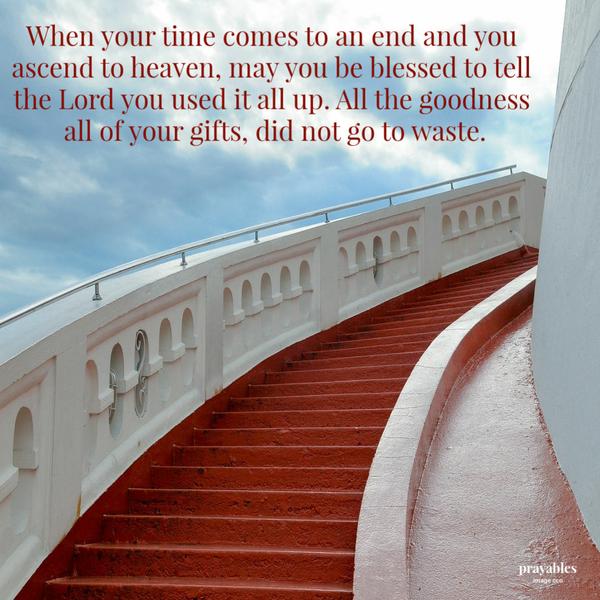 When your time comes to an end and you ascend to heaven, may you be blessed to tell the Lord you used it all up. All the goodness, all of your gifts, did not go to waste.