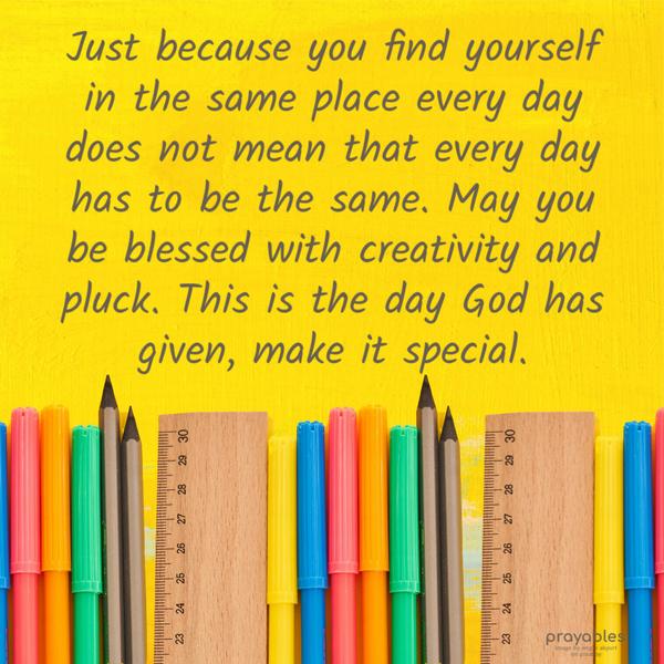  Just because you find yourself in the same place every day does not mean that every day has to be the same. May you be blessed with creativity and pluck.
This is the day God has given, make it special. 