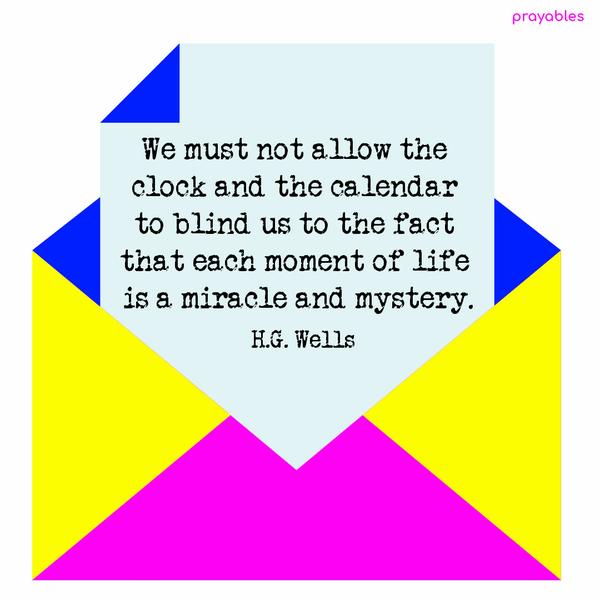 We must not allow the clock and the calendar to blind us to the fact that each moment of life is a miracle and mystery. H.G. Wells