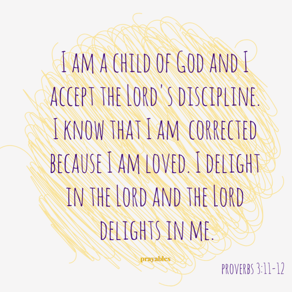 Proverbs 3:11-12  I am a child of God and I accept the Lord’s discipline. I know that I am corrected because I am loved. I delight in the Lord and the Lord delights in me.