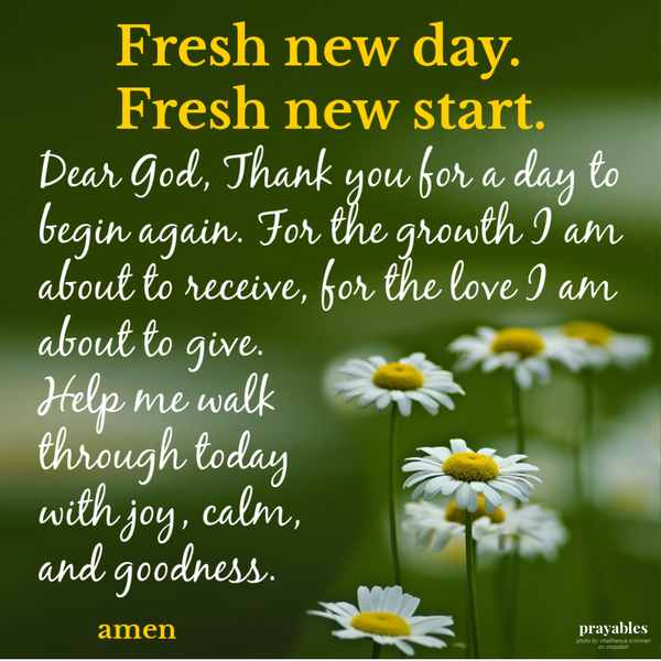 Fresh new day. Fresh new start. Dear God, Thank you for a day to begin again. For the growth I am about to receive, for the love I am about to give. Help me walk through today with joy, calm, and goodness.