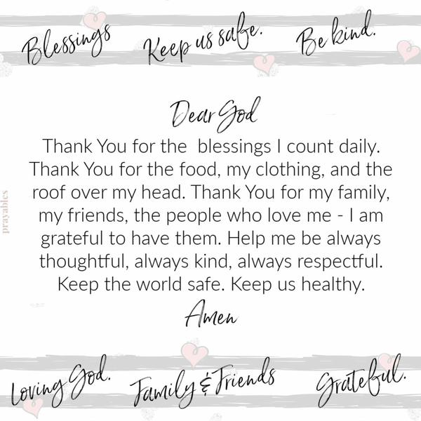 Dear God, Thank You for the blessings I count daily. Thank You for the food, my clothing, and the roof over my head. Thank You for my family, my friends, the people who love
me – I am grateful to have them. Help me be always thoughtful, always kind, always respectful. Keep the world safe. Keep us healthy. Amen