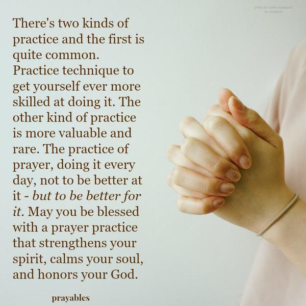 Practice of Prayer There’s two kinds of practice and the first is quite common. Practice your technique to get yourself ever more skilled at doing it. The other kind of practice is more valuable and rare. The practice of prayer,
doing it every day, not to be better at it – but to be better for it. May you be blessed with a prayer practice that strengthens your spirit, calms your soul, and honors your God.