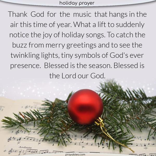 Thank God for the music that hangs in the air this time of year. What a lift to suddenly notice the joy of holiday songs. To catch the buzz from merry greetings and to see the twinkling lights, tiny symbols of God’s ever presence. Blessed is the season. Blessed is the Lord our God.