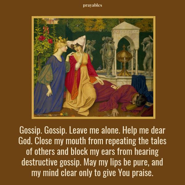 Gossip. Gossip. Leave me alone. Help me dear God, to close my mouth to repeating the tales of others and to block my ears from hearing destructive gossip. May my lips be
pure, and my mind clear only to give You praise.