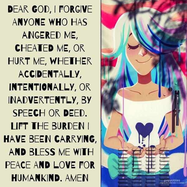 Dear God, I forgive anyone who has angered me, cheated me, or hurt me, whether accidentally, intentionally, or inadvertently, by speech or deed. Lift the burden I have been carrying, and
bless me with peace and love for humankind. Amen