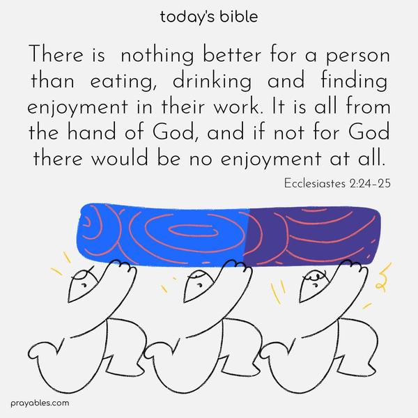 There is nothing better for a person than eating, drinking and finding enjoyment in their work. It is all from the hand of God, and if not for God, there would be no enjoyment at all. Ecclesiastes 2:24–25