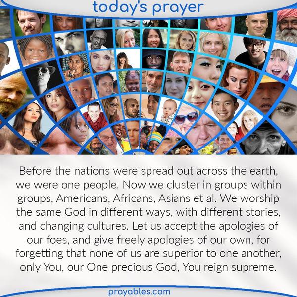Before the nations were spread out across the earth, we were one people. Now we cluster in groups within groups, Americans, Africans, Asians et al. We worship the same God in
different ways, with different stories, and changing cultures. Let us accept the apologies of our foes, and give freely apologies of our own, for forgetting that none of us are superior to one another, only You, our One precious God, You reign supreme.