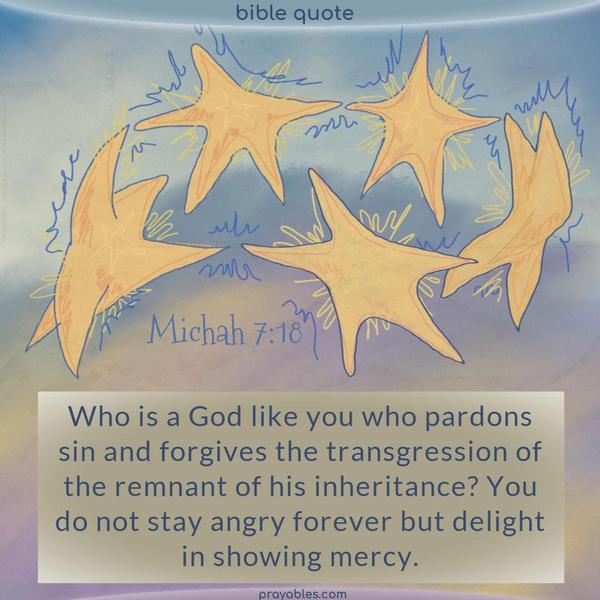 Michah 7:18 Who is a God like you, who pardons sin and forgives the transgression of the remnant of his inheritance? You do not stay angry forever but delight in showing mercy.