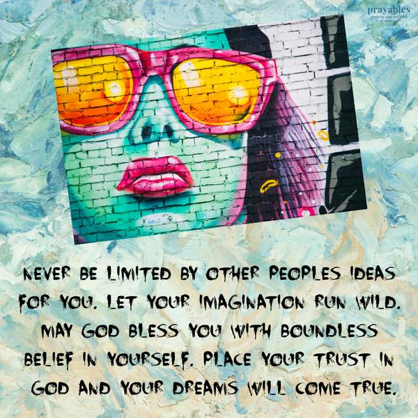 Never be limited by other peoples ideas for you. Let your imagination run wild. May God bless you with boundless belief in yourself. Place your trust in God and your dreams
will come true.