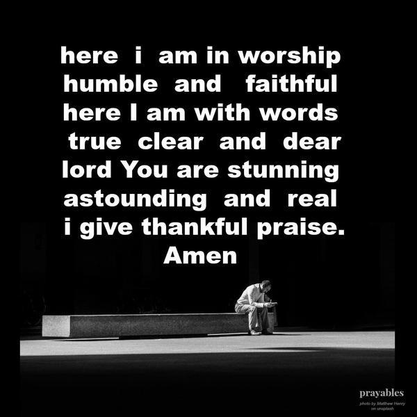 Here I am in worship, humble and faithful. Here I am with words – true clear and dear. Lord, You are stunning, astounding, and real. I give thankful praise. amen