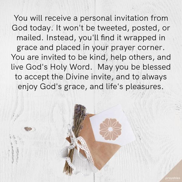 You will receive a personal invitation from God today.  It won't be tweeted, posted, or mailed. Instead, you'll find it wrapped in grace and placed in
your prayer corner. You are invited to be kind, help others, and live God's Holy Word.  May you be blessed to accept the Divine invite, and to always enjoy God's grace, and life's pleasures.