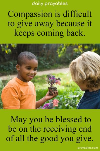 Compassion is difficult to give away because it keeps coming back. May you be blessed to be on the receiving end of all the good you give.