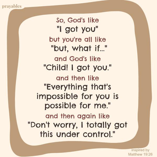 Matthew 19:26 So, God’s like “I got you” but you’re all like “but, what if…” and God’s like “Child! I got you.” and then like “Everything that’s impossible for you is possible for me.” and then again like “Don’t worry, I totally got
this under control.”