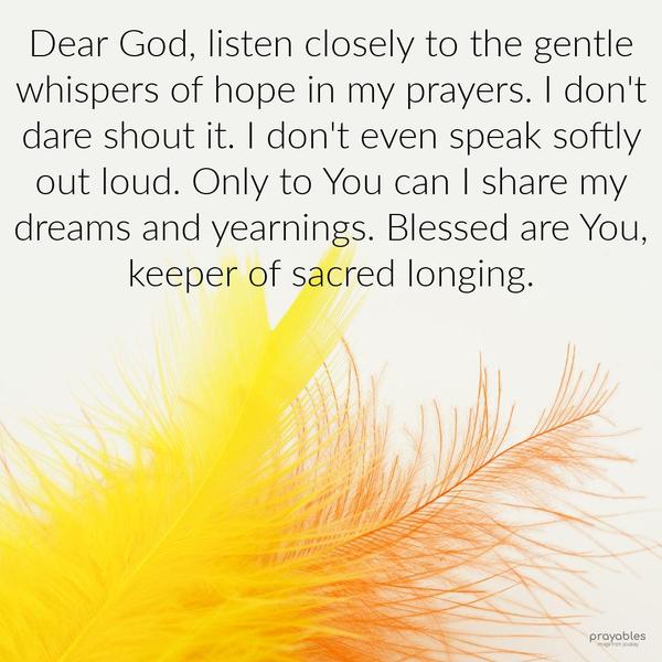 Dear God, listen closely to the gentle whispers of hope in my prayers. I don’t dare shout it. I don’t even speak softly out loud. Only to You can I share my dreams and yearnings. Blessed
are You, keeper of secret longing.