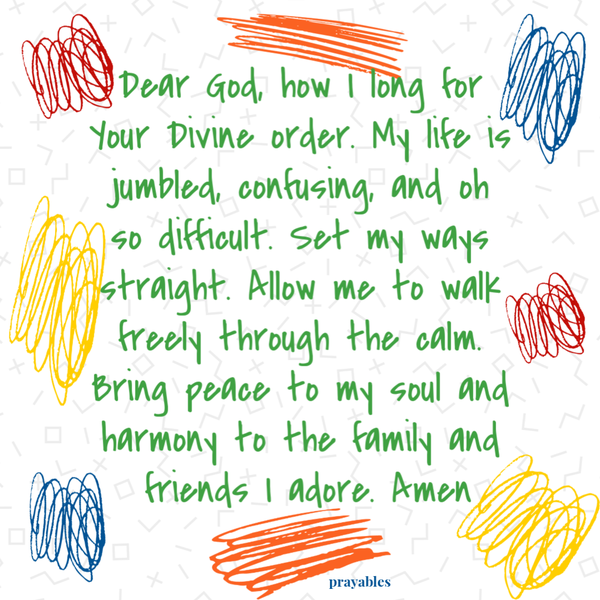 Dear God, how I long for Your Divine order. My life is jumbled, confusing, and oh so difficult. Set my ways straight. Allow me to
walk freely through the calm. Bring peace to my soul and harmony to the family and friends I adore. Amen