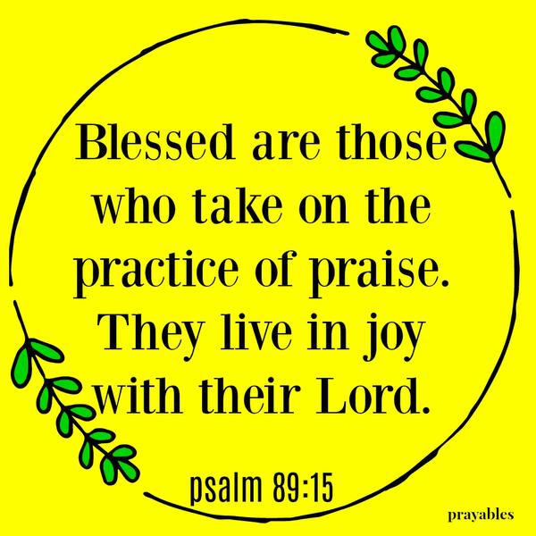 Psalm 89:15 Blessed are those   who take on the  practice of praise. They live in joy with their Lord.