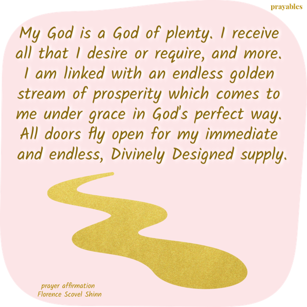 My God is a God of plenty. I receive all that I desire or require, and more. I am linked with an endless golden stream of prosperity which comes to me under grace in God’s perfect way. All doors fly open for my immediate and endless,
Divinely Designed supply. –Florence Scovel Shinn