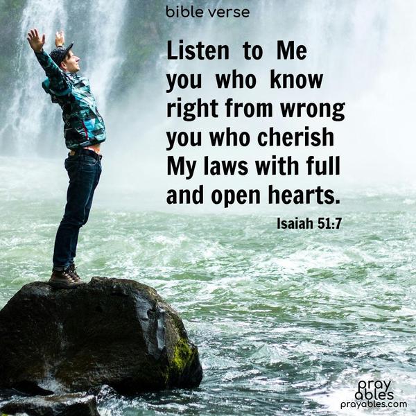 Listen to Me, you who know right from wrong,  you who cherish My laws with full and open hearts. Isaiah 51:7