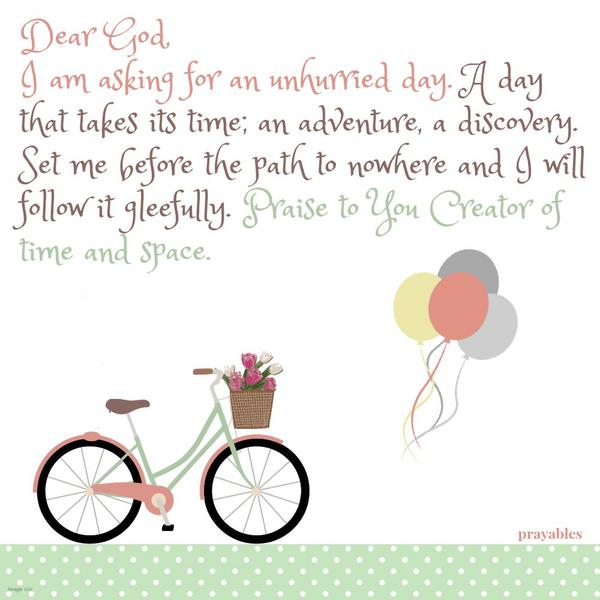 Dear God, I am asking for an unhurried day. A day that takes its time; an adventure, a discovery. Set me before the path to nowhere and I will follow it gleefully. Praise to You Creator of time and space.