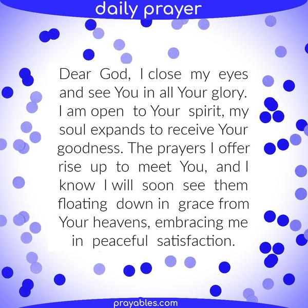 Dear God, I close my eyes and see You in all Your glory. I am open to Your spirit, my soul expands to receive Your goodness. The prayers I offer rise up to
meet You, and I know I shall soon see them floating down from Your heavens, embracing me in peaceful satisfaction. 