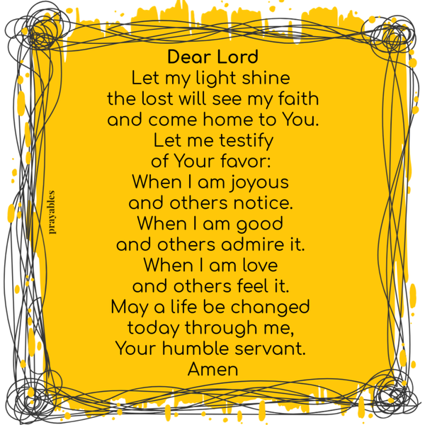 Dear Lord Let my light shine the lost will see my faith and come home to You. Let me testify of Your favor: When I am joyous and others notice. When I am good and others admire it. When I am love and others feel it. May a life be changed
today through me, Your humble servant. Amen