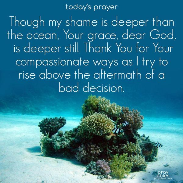 Though my shame is deeper than the ocean, Your grace, dear God, is deeper still. Thank You for Your compassionate ways as I try to rise above the aftermath of a bad decision.