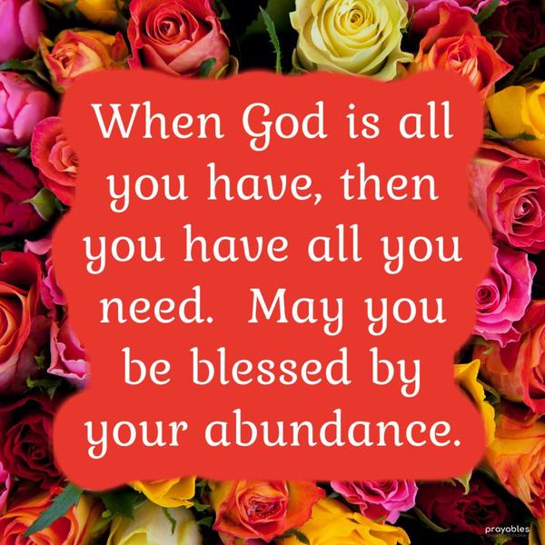 When God is all you have, then you have all you need. May you be blessed by your abundance.