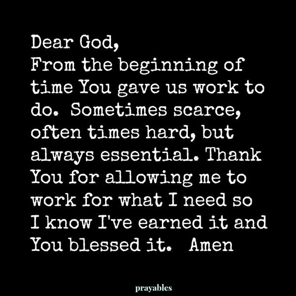 Dear God, From the beginning of time You gave us work to do. Sometimes scarce, often times hard, but always essential. Thank You for allowing me to work for what I need so I know I’ve earned it and You blessed it.  Amen