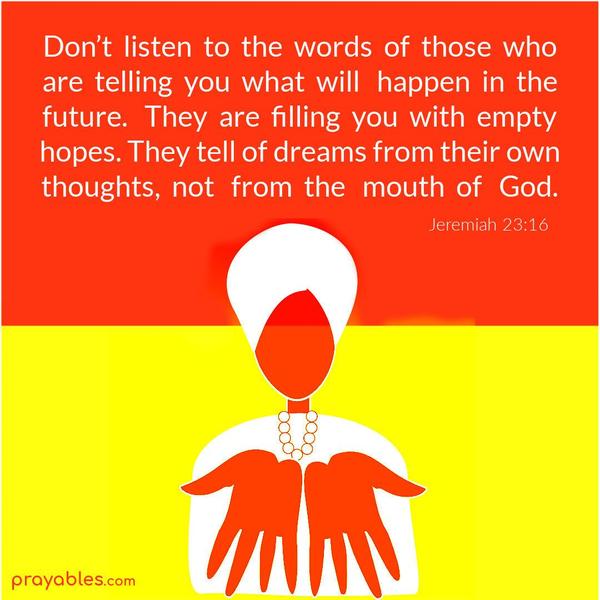 Jeremiah 23:16 Don’t listen to the words of those who are telling you what will happen in the future. They are filling you with empty hopes. They tell of dreams from their own
thoughts, not from the mouth of God.