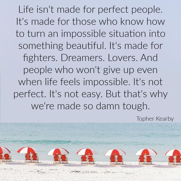 Life isn’t made for perfect people. It’s made for those who know how to turn an impossible situation into something beautiful. It’s made for fighters. Dreamers. Lovers. And people who
won’t give up even when life feels impossible. It’s not perfect. It’s not easy. But that’s why we’re made so damn tough. Topher Kearby