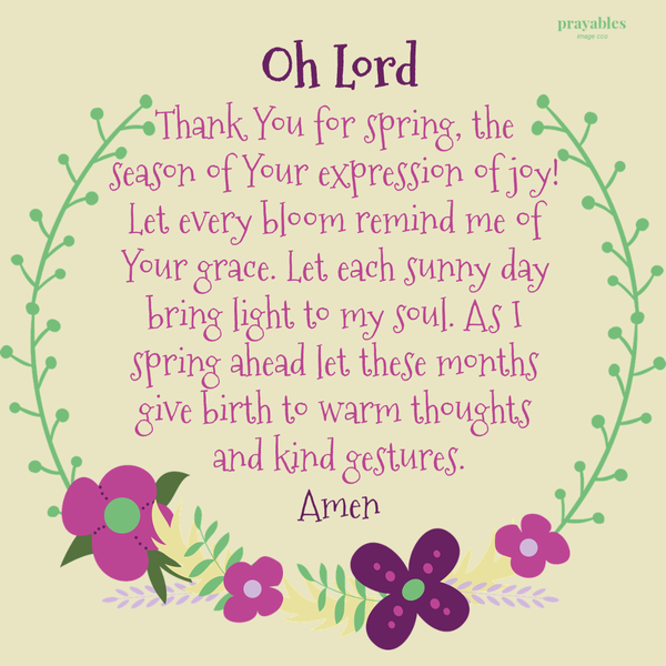 Oh Lord Thank You for spring, the season of Your expression of joy! Let every bloom remind me of Your grace. Let each sunny day bring light to my soul. As I spring ahead let these months give birth to warm thoughts and kind gestures. Amen