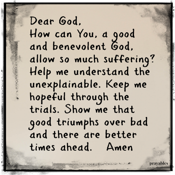 Dear God, How can You, a good and benevolent God, allow so much suffering? Help me understand the unexplainable. Keep me hopeful through the trials. Show me that good triumphs over bad and there are better times ahead. Amen