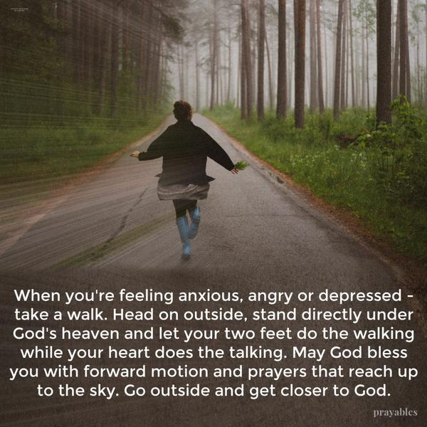 When you’re feeling anxious, angry or depressed – take a walk. Head on outside, stand directly under God’s heaven and let your two feet do the walking while your heart does
the talking. May God bless you with forward motion and prayers that reach up to the sky. Go outside and get closer to God.