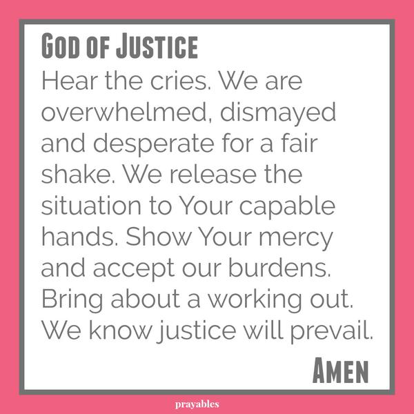 God of Justice, Hear the cries. We are overwhelmed, dismayed, desperate for a fair shake. We release the situation to Your capable hands. Show Your mercy and accept our burdens. Bring about a working out and we will prevail. Amen