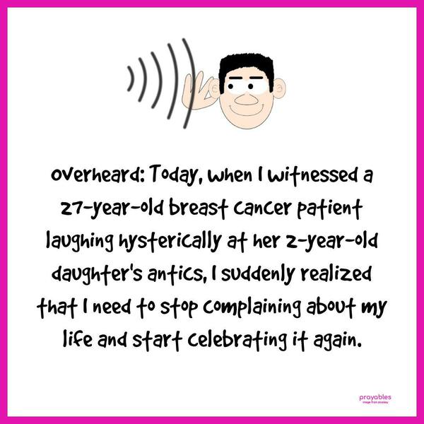 Overheard: Today, when I witnessed a 27-year-old breast cancer patient laughing hysterically at her 2-year-old daughter’s antics, I suddenly realized that I need to stop complaining about
my life and start celebrating it again.