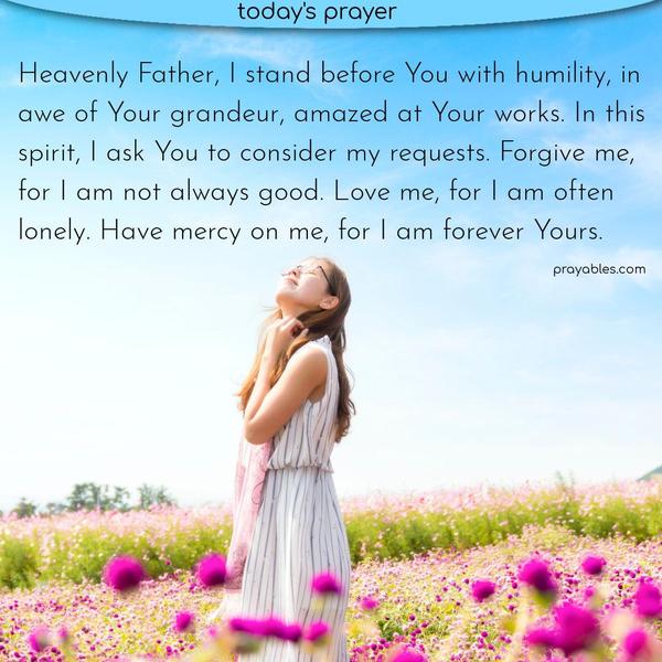 Heavenly Father, I stand before You with humility, in awe of Your grandeur, amazed at Your works. In this spirit, I ask You to consider my requests. Forgive me, for I am not always good. Love me, for I am often lonely. Have mercy on me, for I am forever Yours.