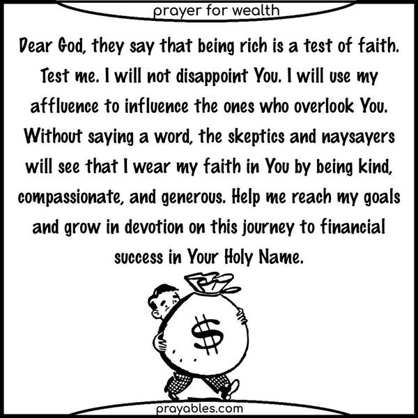 Dear God, they say that being rich is a test of faith. Test me. I will not disappoint You. I will use my affluence to influence the ones who overlook You. Without saying a word, the skeptics and naysayers will see that I wear my faith in You by being kind, compassionate, and generous. Help me reach my goals and grow in devotion on this journey to financial
success in Your Holy Name. 
