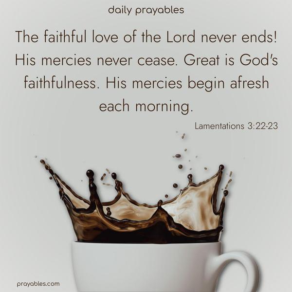 The faithful love of the Lord never ends! His mercies never cease. Great is God’s faithfulness. His mercies begin afresh each morning. Lamentations 3:22-23