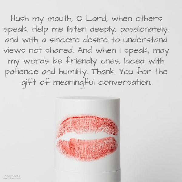 Hush my mouth, O Lord, when others speak. Help me listen deeply, passionately, and with a sincere desire to understand views not shared. And when I speak, may my words be friendly ones,
laced with patience and humility. Thank You for the gift of meaningful conversation.