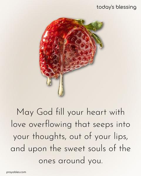 May God fill your heart with love overflowing that seeps into your thoughts, out of your lips, and upon the sweet souls of the ones around you.