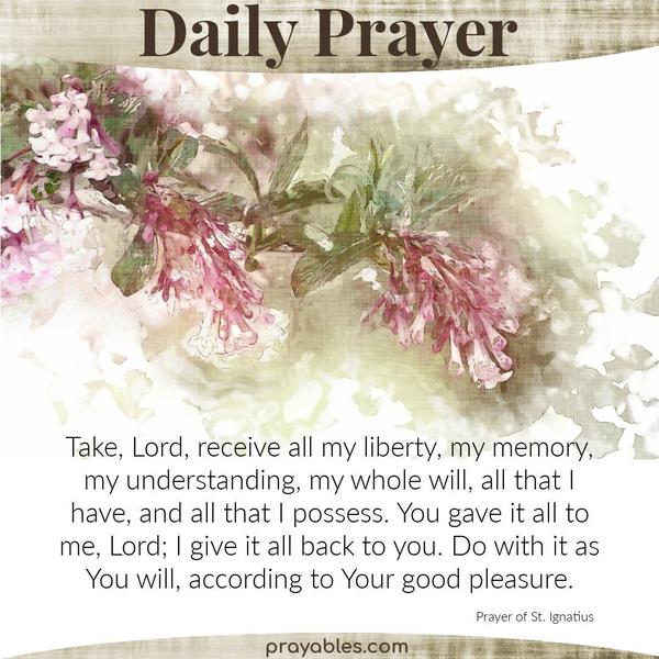 Prayer of St. Ignatius Take, Lord, receive all my liberty, my memory, my understanding, my whole will, all that I have, and all that I
possess. You gave it all to me, Lord; I give it all back to you. Do with it as you will, according to your good pleasure.