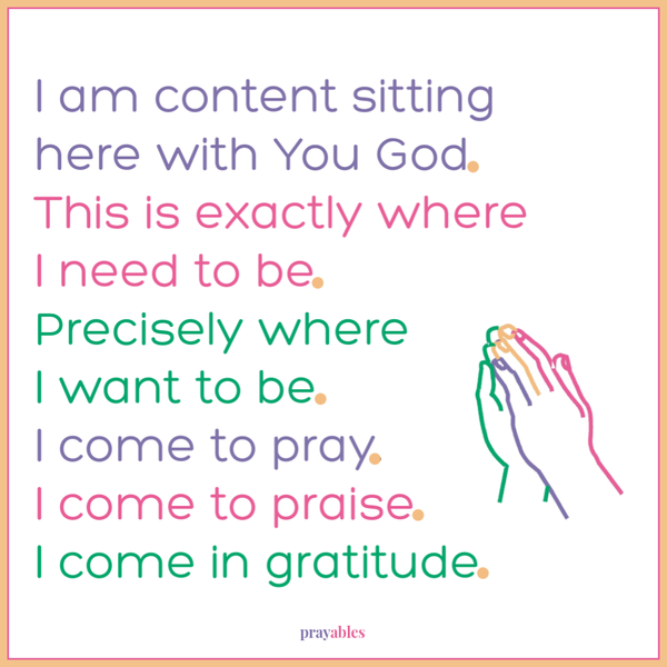 I am content sitting here with You God. This is exactly where I need to be Precisely where I want to be. I come to pray. I come to praise. I come in gratitude.