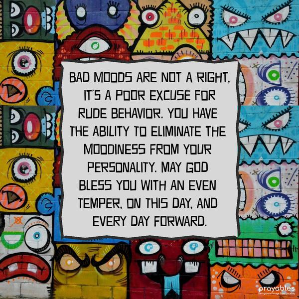 Bad moods are not a right, it’s a poor excuse for rude behavior. You have the ability to eliminate the moodiness from your personality. May God bless you
with an even temper, on this day, and every day forward.