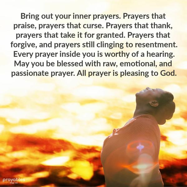 Bring out your inner prayers. Prayers that praise, prayers that curse. Prayers that thank, prayers that take it for granted. Prayers that forgive, and
prayers still clinging to resentment. Every prayer inside you is worthy of a hearing. May you be blessed with raw, emotional, and passionate prayer. All prayer is pleasing to God.