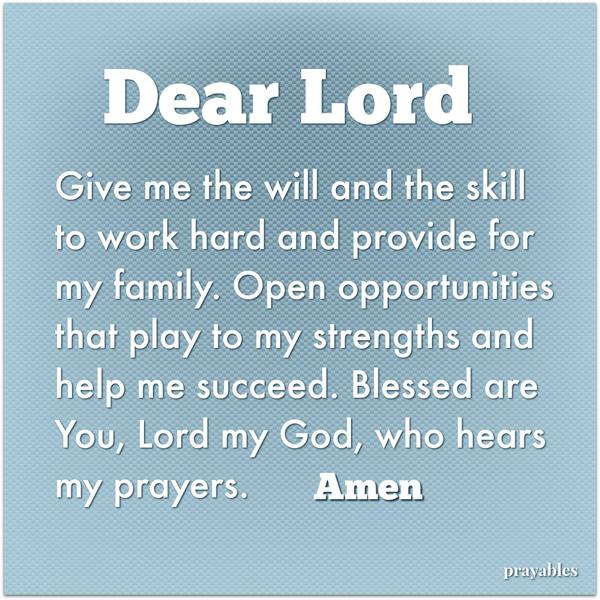 Dear Lord, Give me the will and the skill to work hard and provide for my family. Open opportunities that play to my strengths and help me succeed. Blessed are You, Lord my God, who hears my prayers.