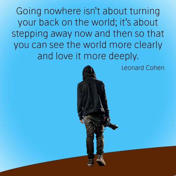 Going nowhere isn’t about turning your back on the world; it’s about stepping away now and then so that you can see the world more clearly and love it more deeply. Leonard Cohen