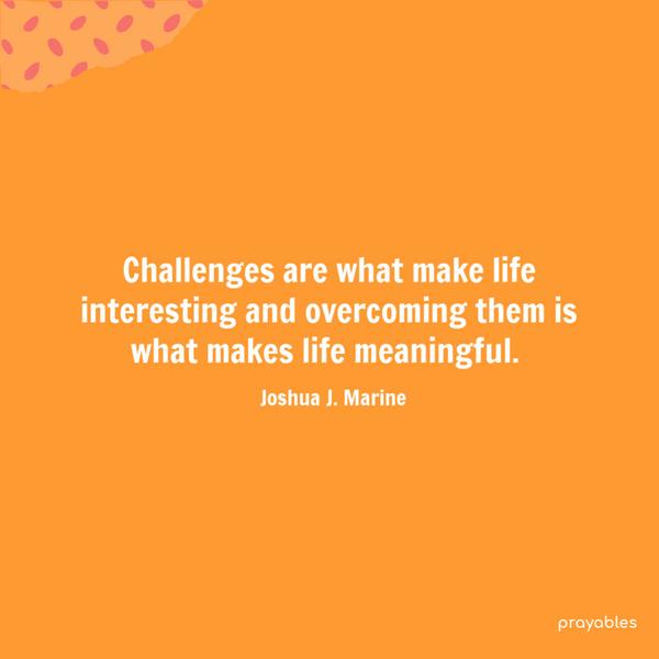 Challenges are what make life interesting and overcoming them is what makes life meaningful. Joshua J. Marine